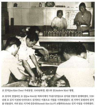 조 김치(Joe Kim Chee) 가내공장. 1940년대경. 앤드류 김(Andrew Kim) 앨범. 

조 김치의 경영자인 조 김(Joe Kim)은 하와이에서 가내수공업으로 김치를 만들어 판매하였다. 1930년대 조 김치 이전에 다이아몬드 김치라는 이름으로 사업을 시작하였었다. 전 가족이 동원되어 김치를 만들었다. 거의 같은 시기에 김순내(Hannah Kim Liu)가 코할라(Kohala) 김치 사업을 시작하였다.